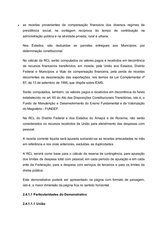  as receitas provenientes da compensação financeira dos diversos regimes de
previdência social, na contagem recíproca do tempo de contribuição na
administração pública e na atividade privada, rural e urbana.
Nos Estados, são deduzidas as parcelas entregues aos Municípios, por
determinação constitucional.
No cálculo da RCL serão computados os valores pagos e recebidos em decorrência
de recursos financeiros transferidos, em moeda, pela União aos Estados, Distrito
Federal e Municípios a título de compensação financeira, pela perda de receitas
decorrentes da desoneração das exportações, nos termos da Lei Complementar nº
87, de 13 de setembro de 1996, que dispõe sobre ICMS.
Serão computados, também, os valores pagos e recebidos em decorrência do fundo
estabelecido no art. 60 do Ato das Disposições Constitucionais Transitórias, isto é, o
Fundo de Manutenção e Desenvolvimento do Ensino Fundamental e de Valorização
do Magistério - FUNDEF.
Na RCL do Distrito Federal e dos Estados do Amapá e de Roraima, não serão
considerados os recursos recebidos da União para atendimento das despesas com
pessoal.
A receita corrente líquida será apurada somando-se as receitas arrecadadas no mês
em referência e nos onze anteriores, excluídas as duplicidades.
A RCL servirá como base para o cálculo da reserva de contingência, para apuração
dos limites da despesa total com pessoal, em cada período de apuração e em cada
ente da Federação, para a despesa com serviços de terceiros e para os limites da
dívida pública.
Este demonstrativo poderá ser apresentado na página com formato de paisagem,
isto é, a maior dimensão da página fica no sentido horizontal.
2.4.1.1 Particularidades do Demonstrativo
2.4.1.1.1 União
 