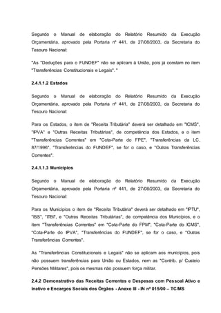 Segundo o Manual de elaboração do Relatório Resumido da Execução
Orçamentária, aprovado pela Portaria nº 441, de 27/08/2003, da Secretaria do
Tesouro Nacional:
"As "Deduções para o FUNDEF" não se aplicam à União, pois já constam no item
"Transferências Constitucionais e Legais". "
2.4.1.1.2 Estados
Segundo o Manual de elaboração do Relatório Resumido da Execução
Orçamentária, aprovado pela Portaria nº 441, de 27/08/2003, da Secretaria do
Tesouro Nacional:
Para os Estados, o item de "Receita Tributária" deverá ser detalhado em "ICMS",
"IPVA" e "Outras Receitas Tributárias", de competência dos Estados, e o item
"Transferências Correntes" em "Cota-Parte do FPE", "Transferências da LC.
87/1996", "Transferências do FUNDEF", se for o caso, e "Outras Transferências
Correntes".
2.4.1.1.3 Municípios
Segundo o Manual de elaboração do Relatório Resumido da Execução
Orçamentária, aprovado pela Portaria nº 441, de 27/08/2003, da Secretaria do
Tesouro Nacional:
Para os Municípios o item de "Receita Tributária" deverá ser detalhado em "IPTU",
"ISS", "ITBI", e "Outras Receitas Tributárias", de competência dos Municípios, e o
item "Transferências Correntes" em "Cota-Parte do FPM", "Cota-Parte do ICMS",
"Cota-Parte do IPVA", "Transferências do FUNDEF", se for o caso, e "Outras
Transferências Correntes".
As "Transferências Constitucionais e Legais" não se aplicam aos municípios, pois
não possuem transferências para União ou Estados, nem as "Contrib. p/ Custeio
Pensões Militares", pois os mesmas não possuem força militar.
2.4.2 Demonstrativo das Receitas Correntes e Despesas com Pessoal Ativo e
Inativo e Encargos Sociais dos Órgãos - Anexo III - IN nº 015/00 – TC/MS
 