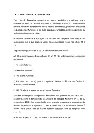 2.4.2.1 Particularidade do demonstrativo
Esta instrução Normativa estabelece os prazos, requisitos e condições para a
remessa de atos de pessoal referentes à admissão, nomeação, aposentadoria,
reforma, refixação, transferência para a reserva remunerada, pensão de servidores
do Estado, dos Municípios e de suas autarquias, fundações, empresas públicas ou
sociedades de economia mista.
O relatório demonstra a aplicação dos recursos em despesas com pessoal em
consonância com o que dispõe a Lei de Responsabilidade Fiscal, nos artigos 18 a
23.
Segundo o artigo 20, Inciso III da Lei de Responsabilidade Fiscal:
Art. 20. A repartição dos limites globais do art. 19 não poderá exceder os seguintes
percentuais:
I – na esfera federal:...
II – na esfera estadual:...
III – na esfera municipal:
a) 6% (seis por centos) para o Legislativo, incluído o Tribunal de Contas do
Município, quando houver;
b) 54% (cinqüenta e quatro por cento) para o Executivo.
Aplica-se em despesas com pessoal no máximo 54% para o Executivo e 6% para o
Legislativo, como é demonstrado no Anexo III, da Instrução Normativa nº 15, de 09
de agosto de 2000. Este anexo dispõe sobre a receita arrecadada e as despesas de
pessoal empenhadas e liquidadas no mês e, acumulado nos últimos doze meses. É
através deste anexo que se faz um controle adequado com as despesas com
pessoal.
Observamos que o art.22 da Lei de Responsabilidade Fiscal diz que:
 