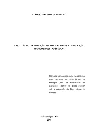 CLÁUDIO DINIZ SOARES ROSA LINO
CURSO TÉCNICO DE FORMAÇÃO PARA OS FUNCIONÁRIOS DA EDUCAÇÃO
TÉCNICO EM GESTÃO ESCOLAR
Memorial apresentado como requisito final
para conclusão do curso técnico de
formação para os funcionários da
educação - técnico em gestão escolar,
sob a orientação do Tutor: Josué de
Campos.
Nova Olímpia – MT
2010
 