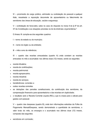 IV – provimento de cargo público, admissão ou contratação de pessoal a qualquer
título, ressalvada a reposição decorrente de aposentadoria ou falecimento de
servidores das áreas de educação, saúde e segurança;
V – contratação de hora-extra, salvo no caso do disposto no inciso II do § 6º do art.
57 da Constituição e as situações previstas na lei de diretrizes orçamentárias."
O Anexo III compõe-se dos seguintes quadros:
I – nome do estado ou do município;
II – nome do órgão ou da entidade;
III – mês e ano de referência;
IV – quadro das receitas arrecadadas (quadro A) onde constam as receitas
arrecadas no mês e acumulada nos últimos doze (12) meses, sendo as seguintes:
 receita tributária;
 receita de contribuições;
 receita patrimonial;
 receita agropecuária;
 receita industrial;
 receita de serviços;
 transferências correntes e
 outras receitas correntes
 as deduções das parcelas constitucionais, da contribuição dos servidores, da
compensação financeira para aposentadoria e das receitas em duplicidade;
 o resultado será a Receita Corrente Líquida (RCL), que é a base para o cálculo para
gastos com pessoal.
V – quadro das despesas (quadro B), onde tem informações extraídas da Folha de
Pagamento Mensal/Despesa, sendo demonstrado a quantidade de servidores, o
valor bruto do mês, os encargos e o acumulado nos últimos doze (12) meses,
composta das seguintes:
 servidores em comissão;
 