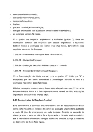  servidores efetivos/comissão;
 servidores eletivo menos jetons;
 servidores temporários;
 inativos;
 parcelas contribuição com encargos;
 serviços terceirizados (que substituam a mão-de-obra de servidores);
 as sentenças judiciais 12 meses.
VI – quadro das despesas empenhadas e liquidadas (quadro C), onde tem
informações extraídas das despesas com pessoal empenhadas e liquidadas,
também mensal e acumulado nos últimos doze (12) meses, demonstrado pelos
seguintes elementos de despesas:
3.1.90.11 – Vencimentos e vantagens fixas – Pessoal Civil;
3.1.90.14 – Obrigações Patronais;
3.2.90.91 – Sentenças Judiciais – relativo a pessoal – 12 meses;
4.6.90.71 – Principal da Dívida Contratual Resgatado.
VII – Demonstração do Limite mensal, onde o quadro "C" divido por "A" e
multiplicado por 100 (cem) demonstrará a porcentagem aplicada no mês e o
acumulado nos últimos doze (12) meses.
O índice conseguido ou demonstrado deverá estar adequado com o art. 22 da Lei de
Responsabilidade Fiscal e o descumprimento deste, deverá ser feito adequações
impostas no inciso único do referido artigo.
2.4.3 Demonstrativo do Resultado Nominal
Este demonstrativo é elaborado em atendimento a Lei de Responsabilidade Fiscal
como parte integrante do Relatório Resumido da Execução Orçamentária, publicado
a cada 30 dias do encerramento de cada bimestre. Consiste na apuração da
diferença entre o saldo da dívida fiscal líquida entre o bimestre atual e o anterior,
tem a finalidade de evidenciar a variação ocorrida no bimestre, ou seja, o acréscimo
ou decréscimo da dívida fiscal líquida.
 