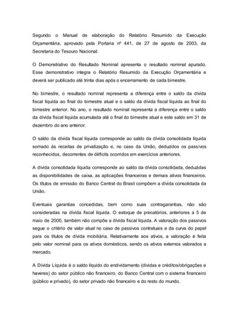 Segundo o Manual de elaboração do Relatório Resumido da Execução
Orçamentária, aprovado pela Portaria nº 441, de 27 de agosto de 2003, da
Secretaria do Tesouro Nacional:
O Demonstrativo do Resultado Nominal apresenta o resultado nominal apurado.
Esse demonstrativo integra o Relatório Resumido da Execução Orçamentária e
deverá ser publicado até trinta dias após o encerramento de cada bimestre.
No bimestre, o resultado nominal representa a diferença entre o saldo da dívida
fiscal líquida ao final do bimestre atual e o saldo da dívida fiscal líquida ao final do
bimestre anterior. No ano, o resultado nominal representa a diferença entre o saldo
da dívida fiscal líquida acumulada até o final do bimestre atual e este saldo em 31 de
dezembro do ano anterior.
O saldo da dívida fiscal líquida corresponde ao saldo da dívida consolidada líquida
somado às receitas de privatização e, no caso da União, deduzidos os passivos
reconhecidos, decorrentes de déficits ocorridos em exercícios anteriores.
A dívida consolidada líquida corresponde ao saldo da dívida consolidada, deduzidas
as disponibilidades de caixa, as aplicações financeiras e demais ativos financeiros.
Os títulos de emissão do Banco Central do Brasil compõem a dívida consolidada da
União.
Eventuais garantias concedidas, bem como suas contragarantias, não são
consideradas na dívida fiscal líquida. O estoque de precatórios, anteriores a 5 de
maio de 2000, também não compõe a dívida fiscal líquida. A valoração dos passivos
segue o critério de valor atual no caso de passivos contratuais e da curva do papel
para os títulos de dívida mobiliária. Relativamente aos ativos, a valoração é feita
pelo valor nominal para os ativos domésticos, sendo os ativos externos valorados a
mercado.
A Dívida Líquida é o saldo líquido do endividamento (dívidas e créditos/obrigações e
haveres) do setor público não financeiro, do Banco Central com o sistema financeiro
(público e privado), do setor privado não financeiro e do resto do mundo.
 