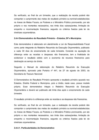 Se verificado, ao final de um bimestre, que a realização da receita poderá não
comportar o cumprimento das metas de resultado primário ou nominal estabelecidas
no Anexo de Metas Fiscais, os Poderes e o Ministério Público promoverão, por ato
próprio e nos montantes necessários, nos trinta dias subseqüentes, limitação de
empenho e movimentação financeira, segundo os critérios fixados pela lei de
diretrizes orçamentárias.
2.4.4 Demonstrativo do Resultado Primário – Estados, DF e Municípios
Este demonstrativo é elaborado em atendimento a Lei de Responsabilidade Fiscal
como parte integrante do Relatório Resumido da Execução Orçamentária, publicado
a cada 30 dias do encerramento de cada bimestre. Consiste na apuração da
diferença entre as receitas e despesas não financeiras, tem a finalidade de
evidenciar o resultado obtido com a economia de recursos financeiros para
destinação ao serviço da dívida.
Segundo o Manual de elaboração do Relatório Resumido da Execução
Orçamentária, aprovado pela Portaria nº 441, de 27 de agosto de 2003, da
Secretaria do Tesouro Nacional:
O Demonstrativo do Resultado Primário apresenta o resultado primário apurado nos
Estados, Distrito Federal e Municípios, pois a União, neste caso, possui modelo
próprio. Esse demonstrativo integra o Relatório Resumido da Execução
Orçamentária e deverá ser publicado até trinta dias após o encerramento de cada
bimestre.
O resultado primário é a diferença entre as receitas e as despesas não financeiras.
Se verificado, ao final de um bimestre, que a realização da receita poderá não
comportar o cumprimento das metas de resultado primário ou nominal estabelecidas
no Anexo de Metas Fiscais, os Poderes e o Ministério Público promoverão, por ato
próprio e nos montantes necessários, nos trinta dias subseqüentes, limitação de
empenho e movimentação financeira, segundo os critérios fixados pela lei de
diretrizes orçamentárias.
2.4.4.1. Particularidades do Demonstrativo
 