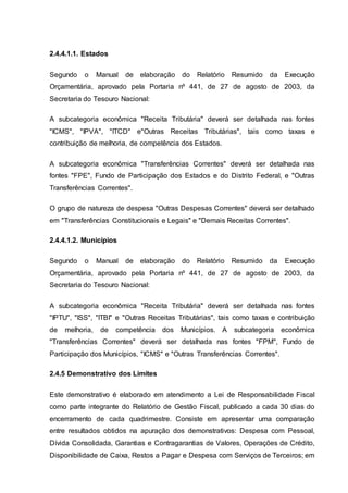 2.4.4.1.1. Estados
Segundo o Manual de elaboração do Relatório Resumido da Execução
Orçamentária, aprovado pela Portaria nº 441, de 27 de agosto de 2003, da
Secretaria do Tesouro Nacional:
A subcategoria econômica "Receita Tributária" deverá ser detalhada nas fontes
"ICMS", "IPVA", "ITCD" e"Outras Receitas Tributárias", tais como taxas e
contribuição de melhoria, de competência dos Estados.
A subcategoria econômica "Transferências Correntes" deverá ser detalhada nas
fontes "FPE", Fundo de Participação dos Estados e do Distrito Federal, e "Outras
Transferências Correntes".
O grupo de natureza de despesa "Outras Despesas Correntes" deverá ser detalhado
em "Transferências Constitucionais e Legais" e "Demais Receitas Correntes".
2.4.4.1.2. Municípios
Segundo o Manual de elaboração do Relatório Resumido da Execução
Orçamentária, aprovado pela Portaria nº 441, de 27 de agosto de 2003, da
Secretaria do Tesouro Nacional:
A subcategoria econômica "Receita Tributária" deverá ser detalhada nas fontes
"IPTU", "ISS", "ITBI" e "Outras Receitas Tributárias", tais como taxas e contribuição
de melhoria, de competência dos Municípios. A subcategoria econômica
"Transferências Correntes" deverá ser detalhada nas fontes "FPM", Fundo de
Participação dos Municípios, "ICMS" e "Outras Transferências Correntes".
2.4.5 Demonstrativo dos Limites
Este demonstrativo é elaborado em atendimento a Lei de Responsabilidade Fiscal
como parte integrante do Relatório de Gestão Fiscal, publicado a cada 30 dias do
encerramento de cada quadrimestre. Consiste em apresentar uma comparação
entre resultados obtidos na apuração dos demonstrativos: Despesa com Pessoal,
Dívida Consolidada, Garantias e Contragarantias de Valores, Operações de Crédito,
Disponibilidade de Caixa, Restos a Pagar e Despesa com Serviços de Terceiros; em
 