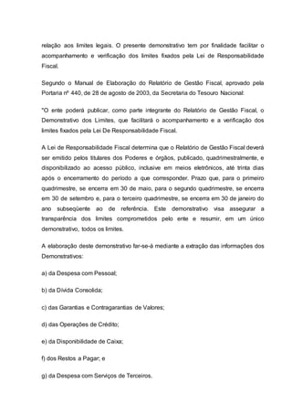 relação aos limites legais. O presente demonstrativo tem por finalidade facilitar o
acompanhamento e verificação dos limites fixados pela Lei de Responsabilidade
Fiscal.
Segundo o Manual de Elaboração do Relatório de Gestão Fiscal, aprovado pela
Portaria nº 440, de 28 de agosto de 2003, da Secretaria do Tesouro Nacional:
"O ente poderá publicar, como parte integrante do Relatório de Gestão Fiscal, o
Demonstrativo dos Limites, que facilitará o acompanhamento e a verificação dos
limites fixados pela Lei De Responsabilidade Fiscal.
A Lei de Responsabilidade Fiscal determina que o Relatório de Gestão Fiscal deverá
ser emitido pelos titulares dos Poderes e órgãos, publicado, quadrimestralmente, e
disponibilizado ao acesso público, inclusive em meios eletrônicos, até trinta dias
após o encerramento do período a que corresponder. Prazo que, para o primeiro
quadrimestre, se encerra em 30 de maio, para o segundo quadrimestre, se encerra
em 30 de setembro e, para o terceiro quadrimestre, se encerra em 30 de janeiro do
ano subseqüente ao de referência. Este demonstrativo visa assegurar a
transparência dos limites comprometidos pelo ente e resumir, em um único
demonstrativo, todos os limites.
A elaboração deste demonstrativo far-se-á mediante a extração das informações dos
Demonstrativos:
a) da Despesa com Pessoal;
b) da Dívida Consolida;
c) das Garantias e Contragarantias de Valores;
d) das Operações de Crédito;
e) da Disponibilidade de Caixa;
f) dos Restos a Pagar; e
g) da Despesa com Serviços de Terceiros.
 