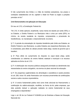 O não cumprimento dos limites e a falta de medidas saneadoras, nos prazos e
condições estabelecidos em lei, sujeitam o titular do Poder ou órgão a punições
previstas em lei."
2.4.6 Demonstrativo de aplicação em Educação
Em seu art. 212, a Constituição Federal diz:
"Art. 212. A União aplicará, anualmente, nunca menos de dezoito por cento (18%), e
os Estados, o Distrito Federal e os Municípios vinte e cinco por cento (25%), no
mínimo, da receita resultante de impostos, compreendida a proveniente de
transferências, na manutenção e desenvolvimento do ensino.
§ 1º. A parcela da arrecadação de impostos transferida pela União aos Estados, ao
Distrito Federal e aos Municípios, ou pelos Estados aos respectivos Municípios, não
é considerada, para efeito do cálculo previsto neste artigo, receita do governo que a
transferir.
§ 2º. Para efeito do cumprimento do disposto no caput deste artigo, serão
considerados os sistemas de ensino federal, estadual e municipal e os recursos
aplicados na forma do art. 213.
§ 3º. A distribuição dos recursos públicos assegurará prioridade ao atendimento das
necessidades do ensino obrigatório, nos termos do plano nacional de educação.
§ 4º. Os programas suplementares de alimentação e assistência à saúde previstos
no art. 208, inciso VII, serão financiados com recursos provenientes de contribuições
sociais e outros recursos orçamentários.
§ 5º. O ensino fundamental público terá como fonte adicional de financiamento a
contribuição do salário-educação, recolhida, na forma da lei, pelas empresas, que
dela poderão deduzir a aplicação realizada no ensino fundamental de seus
empregados e dependentes."
Logo o art. 69 da Lei Federal nº 9.394/96 (Lei de Diretrizes e Bases da Educação
Nacional) diz:
 