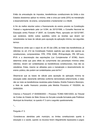 Então da arrecadação de impostos, transferências constitucionais da União e dos
Estados deveremos aplicar no mínimo, vinte e cinco por cento (25%) na manutenção
e desenvolvimento do ensino, compreendido o fundamental e o infantil.
A fim de melhor elucidar sobre o financiamento do ensino previsto na Constituição
Federal e regulamentado pela Lei 9.394, de 20/12/1996, o Conselho Nacional de
Educação emitiu Parecer nº 26/97, do Conselho Pleno, aprovado em 02/12/1997,
que esclarece, dentre outras questões, sobre as receitas que devem ser
consideradas na base de cálculo para apuração da aplicação mínima, nos seguintes
termos:
"Observe-se ainda que o caput do art. 60 (da LDB), ao tratar das transferências, já
referidas no art. 212 da Constituição Federal, explicita que estas são apenas as
constitucionais, compreendidas: FPE, FPM, ICMS, IPI-Exportação, ITR, IOF-ouro,
IPVA e a desoneração das exportações (Lei Complementar nº 87/96). Assim
determina ainda que para efeito do cumprimento dos percentuais mínimos antes
referidos, devem ser contabilizadas as transferências constitucionais, mas não as
voluntárias. Estas, mesmo se utilizadas para a manutenção e desenvolvimento do
ensino público, não podem ser contabilizadas para tal fim."
Observa-se que as bases de cálculo para apuração da aplicação mínima na
educação estão claramente definidas conforme demonstrado anteriormente, e nelas
não se inclui as transferências recebidas pelos Estados, Distrito Federal e Município,
a título de auxílio financeiro previstos pela Medida Provisória nº 193/2004, de
24/06/2004.
Citamos o Parecer/C nº 00/0008/2003 – Processo TC/MS-10851/2003, do Tribunal
de Contas do Estado de Mato Grosso do Sul pela consulta formulada pela Prefeitura
Municipal de Amambaí, no quesito nº 3 com o seguinte questionamento:
"...
Pergunta nº 3:
‘Considera-se atendidas pelo município, os limites constitucionais quanto à
educação e a saúde, quando os recursos forem integralmente repassados e pagos
 