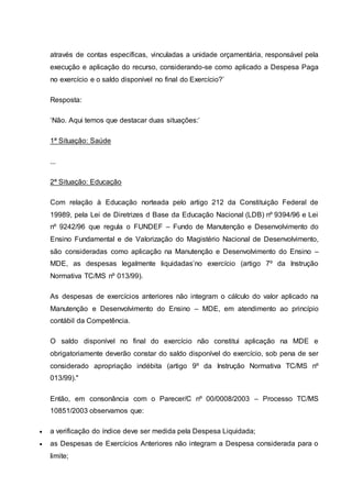 através de contas específicas, vinculadas a unidade orçamentária, responsável pela
execução e aplicação do recurso, considerando-se como aplicado a Despesa Paga
no exercício e o saldo disponível no final do Exercício?’
Resposta:
‘Não. Aqui temos que destacar duas situações:’
1ª Situação: Saúde
...
2ª Situação: Educação
Com relação à Educação norteada pelo artigo 212 da Constituição Federal de
19989, pela Lei de Diretrizes d Base da Educação Nacional (LDB) nº 9394/96 e Lei
nº 9242/96 que regula o FUNDEF – Fundo de Manutenção e Desenvolvimento do
Ensino Fundamental e de Valorização do Magistério Nacional de Desenvolvimento,
são consideradas como aplicação na Manutenção e Desenvolvimento do Ensino –
MDE, as despesas legalmente liquidadas’no exercício (artigo 7º da Instrução
Normativa TC/MS nº 013/99).
As despesas de exercícios anteriores não integram o cálculo do valor aplicado na
Manutenção e Desenvolvimento do Ensino – MDE, em atendimento ao princípio
contábil da Competência.
O saldo disponível no final do exercício não constitui aplicação na MDE e
obrigatoriamente deverão constar do saldo disponível do exercício, sob pena de ser
considerado apropriação indébita (artigo 9º da Instrução Normativa TC/MS nº
013/99)."
Então, em consonância com o Parecer/C nº 00/0008/2003 – Processo TC/MS
10851/2003 observamos que:
 a verificação do índice deve ser medida pela Despesa Liquidada;
 as Despesas de Exercícios Anteriores não integram a Despesa considerada para o
limite;
 