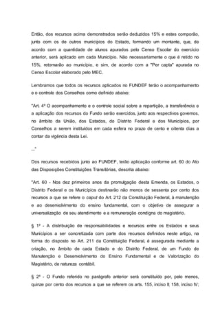 Então, dos recursos acima demonstrados serão deduzidos 15% e estes comporão,
junto com os de outros municípios do Estado, formando um montante, que, de
acordo com a quantidade de alunos apurados pelo Censo Escolar do exercício
anterior, será aplicado em cada Município. Não necessariamente o que é retido no
15%, retornarão ao município, e sim, de acordo com a "Per capta" apurada no
Censo Escolar elaborado pelo MEC.
Lembramos que todos os recursos aplicados no FUNDEF terão o acompanhamento
e o controle dos Conselhos como definido abaixo:
"Art. 4º O acompanhamento e o controle social sobre a repartição, a transferência e
a aplicação dos recursos do Fundo serão exercidos, junto aos respectivos governos,
no âmbito da União, dos Estados, do Distrito Federal e dos Municípios, por
Conselhos a serem instituídos em cada esfera no prazo de cento e oitenta dias a
contar da vigência desta Lei.
..."
Dos recursos recebidos junto ao FUNDEF, terão aplicação conforme art. 60 do Ato
das Disposições Constituições Transitórias, descrita abaixo:
"Art. 60 - Nos dez primeiros anos da promulgação desta Emenda, os Estados, o
Distrito Federal e os Municípios destinarão não menos de sessenta por cento dos
recursos a que se refere o caput do Art. 212 da Constituição Federal, à manutenção
e ao desenvolvimento do ensino fundamental, com o objetivo de assegurar a
universalização de seu atendimento e a remuneração condigna do magistério.
§ 1º - A distribuição de responsabilidades e recursos entre os Estados e seus
Municípios a ser concretizada com parte dos recursos definidos neste artigo, na
forma do disposto no Art. 211 da Constituição Federal, é assegurada mediante a
criação, no âmbito de cada Estado e do Distrito Federal, de um Fundo de
Manutenção e Desenvolvimento do Ensino Fundamental e de Valorização do
Magistério, de natureza contábil.
§ 2º - O Fundo referido no parágrafo anterior será constituído por, pelo menos,
quinze por cento dos recursos a que se referem os arts. 155, inciso II; 158, inciso IV;
 