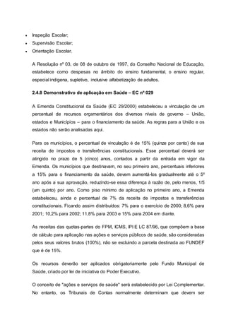  Inspeção Escolar;
 Supervisão Escolar;
 Orientação Escolar.
A Resolução nº 03, de 08 de outubro de 1997, do Conselho Nacional de Educação,
estabelece como despesas no âmbito do ensino fundamental, o ensino regular,
especial indígena, supletivo, inclusive alfabetização de adultos.
2.4.8 Demonstrativo de aplicação em Saúde – EC nº 029
A Emenda Constitucional da Saúde (EC 29/2000) estabeleceu a vinculação de um
percentual de recursos orçamentários dos diversos níveis de governo – União,
estados e Municípios – para o financiamento da saúde. As regras para a União e os
estados não serão analisadas aqui.
Para os municípios, o percentual de vinculação é de 15% (quinze por cento) de sua
receita de impostos e transferências constitucionais. Esse percentual deverá ser
atingido no prazo de 5 (cinco) anos, contados a partir da entrada em vigor da
Emenda. Os municípios que destinavam, no seu primeiro ano, percentuais inferiores
a 15% para o financiamento da saúde, devem aumentá-los gradualmente até o 5º
ano após a sua aprovação, reduzindo-se essa diferença à razão de, pelo menos, 1/5
(um quinto) por ano. Como piso mínimo de aplicação no primeiro ano, a Emenda
estabeleceu, ainda o percentual de 7% da receita de impostos e transferências
constitucionais. Ficando assim distribuídos: 7% para o exercício de 2000; 8,6% para
2001; 10,2% para 2002; 11,8% para 2003 e 15% para 2004 em diante.
As receitas das quotas-partes do FPM, ICMS, IPI E LC 87/96, que compõem a base
de cálculo para aplicação nas ações e serviços públicos de saúde, são consideradas
pelos seus valores brutos (100%), não se excluindo a parcela destinada ao FUNDEF
que é de 15%.
Os recursos deverão ser aplicados obrigatoriamente pelo Fundo Municipal de
Saúde, criado por lei de iniciativa do Poder Executivo.
O conceito de "ações e serviços de saúde" será estabelecido por Lei Complementar.
No entanto, os Tribunais de Contas normalmente determinam que devem ser
 