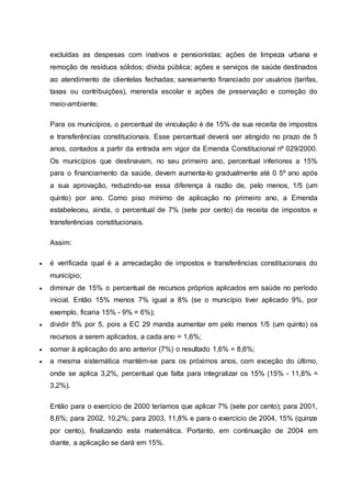 excluídas as despesas com inativos e pensionistas; ações de limpeza urbana e
remoção de resíduos sólidos; dívida pública; ações e serviços de saúde destinados
ao atendimento de clientelas fechadas; saneamento financiado por usuários (tarifas,
taxas ou contribuições), merenda escolar e ações de preservação e correção do
meio-ambiente.
Para os municípios, o percentual de vinculação é de 15% de sua receita de impostos
e transferências constitucionais. Esse percentual deverá ser atingido no prazo de 5
anos, contados a partir da entrada em vigor da Emenda Constitucional nº 029/2000.
Os municípios que destinavam, no seu primeiro ano, percentual inferiores a 15%
para o financiamento da saúde, devem aumenta-lo gradualmente até 0 5º ano após
a sua aprovação, reduzindo-se essa diferença à razão de, pelo menos, 1/5 (um
quinto) por ano. Como piso mínimo de aplicação no primeiro ano, a Emenda
estabeleceu, ainda, o percentual de 7% (sete por cento) da receita de impostos e
transferências constitucionais.
Assim:
 é verificada qual é a arrecadação de impostos e transferências constitucionais do
município;
 diminuir de 15% o percentual de recursos próprios aplicados em saúde no período
inicial. Então 15% menos 7% igual a 8% (se o município tiver aplicado 9%, por
exemplo, ficaria 15% - 9% = 6%);
 dividir 8% por 5, pois a EC 29 manda aumentar em pelo menos 1/5 (um quinto) os
recursos a serem aplicados, a cada ano = 1,6%;
 somar à aplicação do ano anterior (7%) o resultado 1,6% = 8,6%;
 a mesma sistemática mantém-se para os próximos anos, com exceção do último,
onde se aplica 3,2%, percentual que falta para integralizar os 15% (15% - 11,8% =
3,2%).
Então para o exercício de 2000 teríamos que aplicar 7% (sete por cento); para 2001,
8,6%; para 2002, 10,2%; para 2003, 11,8% e para o exercício de 2004, 15% (quinze
por cento), finalizando esta matemática. Portanto, em continuação de 2004 em
diante, a aplicação se dará em 15%.
 