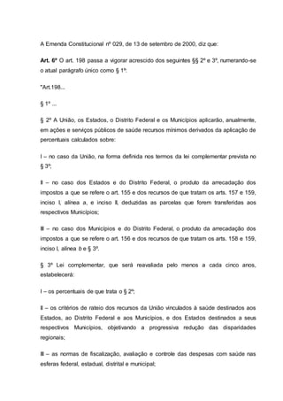 A Emenda Constitucional nº 029, de 13 de setembro de 2000, diz que:
Art. 6º O art. 198 passa a vigorar acrescido dos seguintes §§ 2º e 3º, numerando-se
o atual parágrafo único como § 1º:
"Art.198...
§ 1º ...
§ 2º A União, os Estados, o Distrito Federal e os Municípios aplicarão, anualmente,
em ações e serviços públicos de saúde recursos mínimos derivados da aplicação de
percentuais calculados sobre:
I – no caso da União, na forma definida nos termos da lei complementar prevista no
§ 3º;
II – no caso dos Estados e do Distrito Federal, o produto da arrecadação dos
impostos a que se refere o art. 155 e dos recursos de que tratam os arts. 157 e 159,
inciso I, alínea a, e inciso II, deduzidas as parcelas que forem transferidas aos
respectivos Municípios;
III – no caso dos Municípios e do Distrito Federal, o produto da arrecadação dos
impostos a que se refere o art. 156 e dos recursos de que tratam os arts. 158 e 159,
inciso I, alínea b e § 3º.
§ 3º Lei complementar, que será reavaliada pelo menos a cada cinco anos,
estabelecerá:
I – os percentuais de que trata o § 2º;
II – os critérios de rateio dos recursos da União vinculados à saúde destinados aos
Estados, ao Distrito Federal e aos Municípios, e dos Estados destinados a seus
respectivos Municípios, objetivando a progressiva redução das disparidades
regionais;
III – as normas de fiscalização, avaliação e controle das despesas com saúde nas
esferas federal, estadual, distrital e municipal;
 