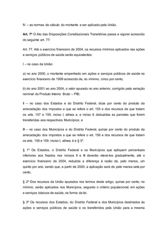 IV – as normas de cálculo do montante a ser aplicado pela União.
Art. 7º O Ato das Disposições Constitucionais Transitórias passa a vigorar acrescido
do seguinte art. 77:
Art. 77. Até o exercício financeiro de 2004, os recursos mínimos aplicados nas ações
e serviços públicos de saúde serão equivalentes:
I – no caso da União:
a) no ano 2000, o montante empenhado em ações e serviços públicos de saúde no
exercício financeiro de 1999 acrescido de, no mínimo, cinco por cento;
b) do ano 2001 ao ano 2004, o valor apurado no ano anterior, corrigido pela variação
nominal do Produto Interno Bruto – PIB;
II – no caso dos Estados e do Distrito Federal, doze por cento do produto da
arrecadação dos impostos a que se refere o art. 155 e dos recursos de que tratam
os arts. 157 e 159, inciso I, alínea a, e inciso II, deduzidas as parcelas que forem
transferidas aos respectivos Municípios; e
III – no caso dos Municípios e do Distrito Federal, quinze por cento do produto da
arrecadação dos impostos a que se refere o art. 156 e dos recursos de que tratam
os arts. 158 e 159, inciso I, alínea b e § 3º.
§ 1º Os Estados, o Distrito Federal e os Municípios que apliquem percentuais
inferiores aos fixados nos incisos II e III deverão elevá-los gradualmente, até o
exercício financeiro de 2004, reduzida a diferença à razão de, pelo menos, um
quinto por ano, sendo que, a partir de 2000, a aplicação será de pelo menos sete por
cento.
§ 2º Dos recursos da União apurados nos termos deste artigo, quinze por cento, no
mínimo, serão aplicados nos Municípios, segundo o critério populacional, em ações
e serviços básicos de saúde, na forma da lei.
§ 3º Os recursos dos Estados, do Distrito Federal e dos Municípios destinados às
ações e serviços públicos de saúde e os transferidos pela União para a mesma
 