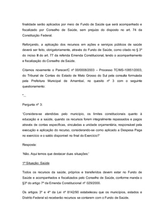 finalidade serão aplicados por meio de Fundo de Saúde que será acompanhado e
fiscalizado por Conselho de Saúde, sem prejuízo do disposto no art. 74 da
Constituição Federal.
Reforçando, a aplicação dos recursos em ações e serviços públicos de saúde
deverá ser feito, obrigatoriamente, através do Fundo de Saúde, como citado no § 3º
do inciso III do art. 77 da referida Emenda Constitucional, tendo o acompanhamento
e fiscalização do Conselho de Saúde.
Citamos novamente o Parecer/C nº 00/0008/2003 – Processo TC/MS-10851/2003,
do Tribunal de Contas do Estado de Mato Grosso do Sul pela consulta formulada
pela Prefeitura Municipal de Amambaí, no quesito nº 3 com o seguinte
questionamento:
"...
Pergunta nº 3:
‘Considera-se atendidas pelo município, os limites constitucionais quanto à
educação e a saúde, quando os recursos forem integralmente repassados e pagos
através de contas específicas, vinculadas a unidade orçamentária, responsável pela
execução e aplicação do recurso, considerando-se como aplicado a Despesa Paga
no exercício e o saldo disponível no final do Exercício?’
Resposta:
‘Não. Aqui temos que destacar duas situações:’
1ª Situação: Saúde
Todos os recursos da saúde, próprios e transferidos devem estar no Fundo de
Saúde e acompanhados e fiscalizados pelo Conselho de Saúde, conforme manda o
§3º do artigo 7º da Emenda Constitucional nº 029/2000.
Os artigos 3º e 4º da Lei nº 8142/90 estabeleceu que os municípios, estados e
Distrito Federal só receberão recursos se contarem com o Fundo de Saúde.
 