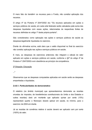 O mero fato de transferir os recursos para o Fundo, não constitui aplicação dos
recursos.
O artigo 4º da Portaria nº 2047/2002 diz: "Os recursos aplicados em ações e
serviços públicos de saúde, em cada ente federado serão calculados pela soma das
despesas liquidadas com essas ações, relacionadas às respectivas fontes de
recursos definidas no artigo 1º desta própria portaria".
São considerados como aplicação nas ações e serviços públicos de saúde as
despesas legalmente liquidadas no exercício.
Diante da afirmativa acima, está claro que o saldo disponível no final do exercício
não constitui aplicação nas ações e serviços públicos em saúde.
E mais, as despesas de exercícios anteriores não integram o cálculo do valor
aplicado em ações e serviços públicos em saúde, conforme o §2º do artigo 4º da
Portaria nº 2047/2002 e em obediência ao princípio da competência.
2ª Situação: Educação
..."
Observamos que as despesas computadas aplicadas em saúde serão as despesas
empenhadas e liquidadas.
2.4.8.1. Particularidades do demonstrativo
O relatório (no âmbito municipal) que apresentaremos demonstra as receitas
oriundas de impostos, de transferências constitucionais da União e dos Estados e
outras receitas) dará um montante que aplicado quinze por cento (15%)
representará quanto o Município deverá aplicar em saúde, no mínimo, para o
exercício de 2004 em diante.
Já as receitas de convênios relativo à saúde deverá ser aplicado cem por cento
(100%) do valor.
 