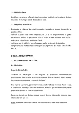 1.1.1 Objetivo Geral
Identificar e analisar a influência das informações contábeis na tomada de decisão
na gestão do município objeto do estudo de caso.
1.1.2 Objetivos específicos
 Demonstrar a influência dos relatórios usados no auxílio da tomada de decisão na
gestão pública;
 verificar a gestão dos limites impostos por Lei e seu enquadramento e ajustes
necessários, relativo ao período de 2001 a 2003, os três primeiros anos após a
vigência da Lei de Responsabilidade Fiscal;
 verificar o uso de relatórios específicos para auxílio na tomada de decisões;
 comprovar quais medidas necessárias para o cumprimento das metas estabelecidas
em Lei.
2 REVISÃO BIBLIOGRÁFICA
2.1 SISTEMAS DE INFORMAÇÕES
2.1.1 Definição
Segundo Sérgio R. Bio:
"Sistema de Informação é um conjunto de elementos interdependentes
(subsistemas), logicamente associados para que de sua interação sejam geradas
informações necessárias à tomada de decisões."
Seu objetivo é, portanto, gerar informações para tomada de decisões. Assim sendo,
o Sistema de Informação deve ser elaborado de modo que as informações por ele
propiciadas tenham as características ideais.
Para uma tomada de decisão segura a partir de uma informação recebida, essa
informação tem que ser:
Clara: apresentar o fato com clareza, não o mascarando entre fatos acessórios.
 