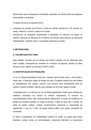 Observamos que as despesas computadas aplicadas em saúde serão as despesas
empenhadas e liquidadas.
O cálculo dar-se-á da seguinte forma:
 conhecida as receitas que formam a base de cálculo, aplicam-se 15% (quinze por
cento), obtendo o mínimo a aplicar em saúde.
 Verificam-se as despesas empenhadas e liquidadas no exercício na função 10
(saúde), deduz-se as Receitas de Convênios da Saúde (onde deverão ser aplicadas
integralmente), obtendo assim, o percentual aplicado em saúde.
3. METODOLOGIA
3.1 DELIMITAÇÃO DO TEMA
Este trabalho consistiu em um estudo dos limites impostos por lei, elaborado pelo
setor contábil, restringindo-se somente ao município de Itaquiraí, Estado de Mato
Grosso do Sul, relativo ao período de 2001 a 2003.
3.2 IDENTIFICAÇÃO DO PROBLEMA
A Lei de Responsabilidade Fiscal tem imposto vários limites para o ente público,
neste caso, o Município objeto do estudo de caso. O prefeito deverá dar mais ênfase
ao planejamento dos gastos, assumir uma postura mais transparente junto ao
público e adotar controles internos para adequar-se às novas regras e limites.
O planejamento é um alicerce da Lei de Responsabilidade Fiscal; quem planeja tem
melhores condições de cumprir os demais dispositivos. O conceito de
responsabilidade fiscal está intrinsecamente relacionado à noção de prudência na
gestão de finanças públicas ao longo do tempo, à idéia de que não é correto, da
parte do gestor público, contrair compromissos superiores à capacidade de
pagamento, e que se o fizer, tal opção deverá refletir uma opção consciente da
sociedade.
Aí entra a importância da contabilidade pública no auxílio ao gestor para tomar
decisões, nortear rumos na administração, cumprindo fielmente os dispositivos
 