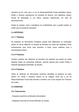 impostos em lei, visto que e a Lei de Responsabilidade Fiscal estabelece regras,
limites e diversos mecanismos de correção de desvios, com trajetórias, prazos,
formas de adequação e, por último, sanções institucionais, em caso de
descumprimento.
Diante do exposto, qual a importância da contabilidade para a gestão pública no
auxílio para a tomada de decisões?
3.3 HIPÓTESES
3.3.1 1ª Hipótese:
Os Sistemas de Informações Contábeis quando bem elaborados ou conduzidos
podem ter ótima influência na tomada de decisões por parte dos dirigentes, tendo
embasamento para tomar suas decisões e traçar rumos melhores para a
administração pública.
3.3.2 2ª Hipótese:
Também poderão não influenciar as decisões dos gestores que podem ter metas
traçadas desde as campanhas eleitorais, servindo apenas para cumprir limites e
respeitar legislações pertinentes ao assunto.
3.3.3 3ª Hipótese:
Talvez os Sistemas de Informações poderiam atrapalhar os gestores se estes
tiverem em mente o benefício próprio ou de colegas, coisa que a Lei de
Responsabilidade Fiscal está barrando e também com a boa atuação dos Tribunais
de Contas.
3.4 VARIÁVEIS
3.4.1 Dependentes
- Despesas superiores às Receitas arrecadadas;
- Despesas incorridas em locais diferentes do orçado;
 