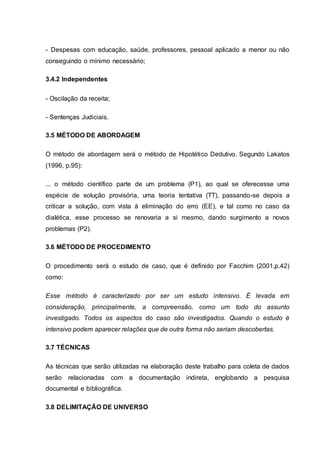 - Despesas com educação, saúde, professores, pessoal aplicado a menor ou não
conseguindo o mínimo necessário;
3.4.2 Independentes
- Oscilação da receita;
- Sentenças Judiciais.
3.5 MÉTODO DE ABORDAGEM
O método de abordagem será o método de Hipotético Dedutivo. Segundo Lakatos
(1996, p.95):
... o método científico parte de um problema (P1), ao qual se oferecesse uma
espécie de solução provisória, uma teoria tentativa (TT), passando-se depois a
criticar a solução, com vista à eliminação do erro (EE), e tal como no caso da
dialética, esse processo se renovaria a si mesmo, dando surgimento a novos
problemas (P2).
3.6 MÉTODO DE PROCEDIMENTO
O procedimento será o estudo de caso, que é definido por Facchim (2001,p.42)
como:
Esse método é caracterizado por ser um estudo intensivo. É levada em
consideração, principalmente, a compreensão, como um todo do assunto
investigado. Todos os aspectos do caso são investigados. Quando o estudo é
intensivo podem aparecer relações que de outra forma não seriam descobertas.
3.7 TÉCNICAS
As técnicas que serão utilizadas na elaboração deste trabalho para coleta de dados
serão relacionadas com a documentação indireta, englobando a pesquisa
documental e bibliográfica.
3.8 DELIMITAÇÃO DE UNIVERSO
 