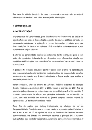 Por tratar de método de estudo de caso, com um único elemento, não se aplica à
delimitação de universo, bem como a definição de amostragem.
4 ESTUDO DE CASO
4.1 APRESENTAÇÃO
O profissional de Contabilidade, pela característica de seu trabalho, se traduz em
agente efetivo de apoio e de orientação ao gestor de recursos públicos, por estar em
permanente contato com a legislação e com as informações contábeis tendo, por
isso, condições de fornecer ao dirigente público os indicadores necessários a uma
competente e segura decisão.
É através da contabilidade pública que estaremos dando contribuição para o bem
estar da população, influenciando os dirigentes com informações através dos
relatórios contábeis para que tome decisões ou os auxiliem para o melhor uso da
coisa pública.
A pesquisa foi realizada através de coleta de dados sobre o tema. Foi aplicado junto
aos responsáveis pelo setor contábil do município objeto de nosso estudo, para fins
esclarecimentos quanto aos limites institucionais e forma auxiliar para análise e
interpretação dos dados.
Foram coletados, junto ao arquivo do Município, relatórios extraídos de Balanços
Gerais, relativos ao período de 2001 a 2003, ficando o exercício de 2004 fora da
pesquisa pelo motivo que os índices devem ser consolidados no final do exercício. A
contento, gostaríamos de efetuar esta pesquisa juntamente com o exercício de
2004, com isso teríamos um mandato ou gestão completa avaliada depois da
aprovação da Lei de Responsabilidade Fiscal.
Para fins de análise dos índices institucionais, os relatórios da Lei de
Responsabilidade Fiscal de acordo com os modelos aprovados pelas Portarias nº
440 e 441 e 442 de 27 de agosto de 2003, da Secretaria de Tesouro Nacional,
confeccionados, via sistema de informação, relativos a posição em 31/12/2003,
autografados pelo contador responsável, juntamente com a Instrução Normativa nº
 