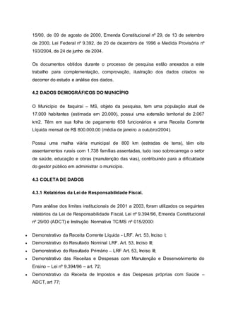 15/00, de 09 de agosto de 2000, Emenda Constitucional nº 29, de 13 de setembro
de 2000, Lei Federal nº 9.392, de 20 de dezembro de 1996 e Medida Provisória nº
193/2004, de 24 de junho de 2004.
Os documentos obtidos durante o processo de pesquisa estão anexados a este
trabalho para complementação, comprovação, ilustração dos dados citados no
decorrer do estudo e análise dos dados.
4.2 DADOS DEMOGRÁFICOS DO MUNICÍPIO
O Município de Itaquiraí – MS, objeto da pesquisa, tem uma população atual de
17.000 habitantes (estimada em 20.000), possui uma extensão territorial de 2.067
km2. Têm em sua folha de pagamento 650 funcionários e uma Receita Corrente
Líquida mensal de R$ 800.000,00 (média de janeiro a outubro/2004).
Possui uma malha viária municipal de 800 km (estradas de terra), têm oito
assentamentos rurais com 1.738 famílias assentadas, tudo isso sobrecarrega o setor
de saúde, educação e obras (manutenção das vias), contribuindo para a dificuldade
do gestor público em administrar o município.
4.3 COLETA DE DADOS
4.3.1 Relatórios da Lei de Responsabilidade Fiscal.
Para análise dos limites institucionais de 2001 a 2003, foram utilizados os seguintes
relatórios da Lei de Responsabilidade Fiscal, Lei nº 9.394/96, Emenda Constitucional
nº 29/00 (ADCT) e Instrução Normativa TC/MS nº 015/2000:
 Demonstrativo da Receita Corrente Líquida - LRF. Art. 53, Inciso I;
 Demonstrativo do Resultado Nominal LRF. Art. 53, Inciso III;
 Demonstrativo do Resultado Primário – LRF Art. 53, Inciso III;
 Demonstrativo das Receitas e Despesas com Manutenção e Desenvolvimento do
Ensino – Lei nº 9.394/96 – art. 72;
 Demonstrativo da Receita de Impostos e das Despesas próprias com Saúde –
ADCT, art 77;
 