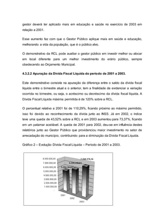 gestor deverá ter aplicado mais em educação e saúde no exercício de 2003 em
relação a 2001.
Esse aumento faz com que o Gestor Público aplique mais em saúde e educação,
melhorando a vida da população, que é o público alvo.
O demonstrativo da RCL pode auxiliar o gestor público em investir melhor ou alocar
em local diferente para um melhor investimento do erário público, sempre
obedecendo ao Orçamento Municipal.
4.3.2.2 Apuração da Dívida Fiscal Líquida do período de 2001 a 2003.
Este demonstrativo consiste na apuração da diferença entre o saldo da dívida fiscal
líquida entre o bimestre atual e o anterior, tem a finalidade de evidenciar a variação
ocorrida no bimestre, ou seja, o acréscimo ou decréscimo da dívida fiscal líquida. A
Dívida Fiscal Líquida máxima permitida é de 120% sobre a RCL.
O percentual relativo a 2001 foi de 110,29%, ficando próximo ao máximo permitido,
isso foi devido ao reconhecimento da dívida junto ao INSS. Já em 2002, o índice
teve uma queda de 43,52% sobre a RCL e em 2003 aumentou para 73,37%, ficando
em um patamar aceitável. A queda de 2001 para 2002, deu-se em influência destes
relatórios junto ao Gestor Público que providenciou maior investimento no setor de
arrecadação do município, contribuindo para a diminuição da Dívida Fiscal Líquida.
Gráfico 2 – Evolução Dívida Fiscal Líquida – Período de 2001 a 2003.
 