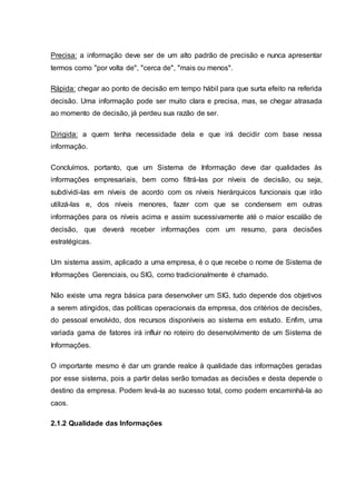Precisa: a informação deve ser de um alto padrão de precisão e nunca apresentar
termos como "por volta de", "cerca de", "mais ou menos".
Rápida: chegar ao ponto de decisão em tempo hábil para que surta efeito na referida
decisão. Uma informação pode ser muito clara e precisa, mas, se chegar atrasada
ao momento de decisão, já perdeu sua razão de ser.
Dirigida: a quem tenha necessidade dela e que irá decidir com base nessa
informação.
Concluímos, portanto, que um Sistema de Informação deve dar qualidades às
informações empresariais, bem como filtrá-las por níveis de decisão, ou seja,
subdividi-las em níveis de acordo com os níveis hierárquicos funcionais que irão
utilizá-las e, dos níveis menores, fazer com que se condensem em outras
informações para os níveis acima e assim sucessivamente até o maior escalão de
decisão, que deverá receber informações com um resumo, para decisões
estratégicas.
Um sistema assim, aplicado a uma empresa, é o que recebe o nome de Sistema de
Informações Gerenciais, ou SIG, como tradicionalmente é chamado.
Não existe uma regra básica para desenvolver um SIG, tudo depende dos objetivos
a serem atingidos, das políticas operacionais da empresa, dos critérios de decisões,
do pessoal envolvido, dos recursos disponíveis ao sistema em estudo. Enfim, uma
variada gama de fatores irá influir no roteiro do desenvolvimento de um Sistema de
Informações.
O importante mesmo é dar um grande realce à qualidade das informações geradas
por esse sistema, pois a partir delas serão tomadas as decisões e desta depende o
destino da empresa. Podem levá-la ao sucesso total, como podem encaminhá-la ao
caos.
2.1.2 Qualidade das Informações
 