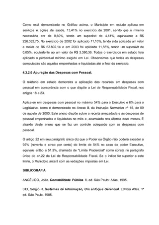 Como está demonstrado no Gráfico acima, o Município em estudo aplicou em
serviços e ações de saúde, 13,41% no exercício de 2001, sendo que o mínimo
necessário era de 8,60%, tendo um superávit de 4,81%, equivalente a R$
226.382,75. No exercício de 2002 foi aplicado 11,10%, tendo sido aplicado um valor
a maior de R$ 62.802,14 e em 2003 foi aplicado 11,85%, tendo um superávit de
0,05%, equivalente ao um valor de R$ 3.390,36. Todos o exercícios em estudo fora
aplicado o percentual mínimo exigido em Lei. Observamos que todas as despesas
computadas são aquelas empenhadas e liquidadas até o final do exercício.
4.3.2.6 Apuração das Despesas com Pessoal.
O relatório em estudo demonstra a aplicação dos recursos em despesas com
pessoal em consonância com o que dispõe a Lei de Responsabilidade Fiscal, nos
artigos 18 a 23.
Aplica-se em despesas com pessoal no máximo 54% para o Executivo e 6% para o
Legislativo, como é demonstrado no Anexo III, da Instrução Normativa nº 15, de 09
de agosto de 2000. Este anexo dispõe sobre a receita arrecadada e as despesas de
pessoal empenhadas e liquidadas no mês e, acumulado nos últimos doze meses. É
através deste anexo que se faz um controle adequado com as despesas com
pessoal.
O artigo 22 em seu parágrafo único diz que o Poder ou Órgão não poderá exceder a
95% (noventa e cinco por cento) do limite de 54% no caso do poder Executivo,
equivale então a 51,3%, chamado de "Limite Prudencial" como consta no parágrafo
único do art.22 da Lei de Responsabilidade Fiscal. Se o índice for superior a este
limite, o Município arcará com as vedações impostas em Lei.
BIBLIOGRAFIA
ANGÉLICO, João. Contabilidade Pública. 8. ed. São Paulo: Atlas, 1995.
BIO, Sérgio R. Sistemas de Informação, Um enfoque Gerencial. Editora Atlas. 1ª
ed. São Paulo, 1985.
 