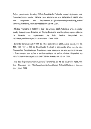 Sul no cumprimento do artigo 212 da Constituição Federal e regras introduzidas pela
Emenda Constitucional n.º 14/96 e pelas leis federais n.os 9.424/96 e 9.394/96, On-
line. Disponível em http://www.tce.ms.gov.br/restrita/uploads/inst_norma/
intrucao_normativa_13-99.pdf Acesso em: 25 out. 2004.
. Medida Provisória nº 193/2004, de 24 de junho de 2004. Autoriza a União a prestar
auxílio financeiro aos Estados, ao Distrito Federal e aos Municípios, com o objetivo
de fomentar as exportações do País, On-line. Disponível em
http://www.presidencia.gov.br Acesso em: 17 set. 2004.
. Emenda Constitucional nº 029, de 13 de setembro de 2000. Altera os arts. 34, 35,
156, 160, 167 e 198 da Constituição Federal e acrescenta artigo ao Ato das
Disposições Constitucionais Transitórias, para assegurar os recursos mínimos para
o financiamento das ações e serviços públicos de saúde, On-line. Disponível em
http:// conselho.saude.gov.br/docs/EC29.doc Acesso em: 17 set. 2004.
. Ato das Disposições Constitucionais Transitórias, de 15 de outubro de 1988, On-
line. Disponível em http://www.dji.com.br/constituicao_federal/cfdistra.htm Acesso
em: 15 out. 2004.
 