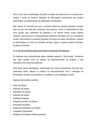 físico único. Essa centralização de todos os dados da empresa em um arquivo único
recebe o nome de Sistema Integrado de Informações, funcionando com acesso
padronizado e procedimentos de atualização normalizados.
Mas haverá um momento em que a empresa estará em grande expansão e exigira
mais do que uma sala para comportar seus arquivos. Vê-se a necessidade de uma
nova técnica que independa da distancia e ao mesmo tempo ocupe espaço
reduzido. Essa técnica é o Processamento Eletrônico de Dados com um computador
central, onde estarão os arquivos gravados em banco de dados, permitindo o acesso
as informações por meio de terminais remotos. Agora o arquivo central é chamado
de Banco de Dados.
2.1.5 Técnicas Estruturadas para Desenvolvimento de Sistemas
Os sistemas eram desenvolvidos pelos analistas segundo o "bom-senso". Acontecia
que cada analista tinha um padrão de desenvolvimento de projetos, o que
acarretava uma série de problemas.
Para sanar essas dificuldades, especialistas de renome pesquisaram técnicas para
padronizar certos roteiros ou etapas do desenvolvimento com a utilização de
ferramentas de apoio que levassem os analistas a uma linguagem comum.
Algumas ferramentas padrões:
 Fluxo de Dados;
 Estrutura de Dados;
 Elementos de Dados;
 Depósito de Dados;
 Entidades Externas;
 Diagrama de Fluxo de Dados;
 Dicionário de Dados;
 Diagrama de Estrutura de Dados;
 Linguagem Estruturada;
 Modelos de Entidade e Relacionamento.
 