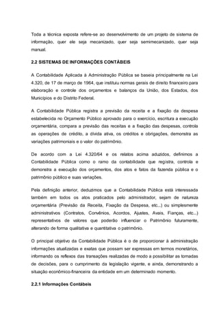 Toda a técnica exposta refere-se ao desenvolvimento de um projeto de sistema de
informação, quer ele seja mecanizado, quer seja semimecanizado, quer seja
manual.
2.2 SISTEMAS DE INFORMAÇÕES CONTÁBEIS
A Contabilidade Aplicada à Administração Pública se baseia principalmente na Lei
4.320, de 17 de março de 1964, que instituiu normas gerais de direito financeiro para
elaboração e controle dos orçamentos e balanços da União, dos Estados, dos
Municípios e do Distrito Federal.
A Contabilidade Pública registra a previsão da receita e a fixação da despesa
estabelecida no Orçamento Público aprovado para o exercício, escritura a execução
orçamentária, compara a previsão das receitas e a fixação das despesas, controla
as operações de crédito, a dívida ativa, os créditos e obrigações, demonstra as
variações patrimoniais e o valor do patrimônio.
De acordo com a Lei 4.320/64 e os relatos acima aduzidos, definimos a
Contabilidade Pública como o ramo da contabilidade que registra, controla e
demonstra a execução dos orçamentos, dos atos e fatos da fazenda pública e o
patrimônio público e suas variações.
Pela definição anterior, deduzimos que a Contabilidade Pública está interessada
também em todos os atos praticados pelo administrador, sejam de natureza
orçamentária (Previsão da Receita, Fixação da Despesa, etc...) ou simplesmente
administrativos (Contratos, Convênios, Acordos, Ajustes, Avais, Fianças, etc...)
representativos de valores que poderão influenciar o Patrimônio futuramente,
alterando de forma qualitativa e quantitativa o patrimônio.
O principal objetivo da Contabilidade Pública é o de proporcionar à administração
informações atualizadas e exatas que possam ser expressas em termos monetários,
informando os reflexos das transações realizadas de modo a possibilitar as tomadas
de decisões, para o cumprimento da legislação vigente, e ainda, demonstrando a
situação econômico-financeira da entidade em um determinado momento.
2.2.1 Informações Contábeis
 
