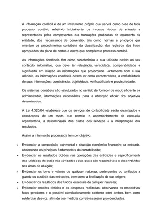 A informação contábil é de um instrumento próprio que servirá como base de todo
processo contábil, refletindo inicialmente os insumos dados de entrada e
representados pelos comprovantes das transações praticadas do orçamento da
entidade, dos mecanismos de conversão, tais como normas e princípios que
orientam os procedimentos contábeis, da classificação, dos registros, dos livros
apropriados, do plano de contas e outros que compõem o processo contábil.
As informações contábeis têm como característica a sua utilidade devido ao seu
conteúdo informativo, que deve ter relevância, veracidade, comparabilidade e
significado em relação às informações que proporciona. Juntamente com a sua
utilidade, as informações contábeis devem ter como características, a confiabilidade
de suas informações, consistência, objetividade, verificabilidade e provisoriedade.
Os sistemas contábeis são estruturados no sentido de fornecer de modo eficiente ao
administrador, informações necessárias para a obtenção eficaz dos objetivos
determinados.
A Lei 4.320/64 estabelece que os serviços de contabilidade serão organizados e
estruturados de um modo que permita o acompanhamento da execução
orçamentária, a determinação dos custos dos serviços e a interpretação dos
resultados.
Assim, a informação processada tem por objetivo:
 Evidenciar a composição patrimonial e situação econômico-financeira da entidade,
observando os princípios fundamentais da contabilidade;
 Evidenciar os resultados obtidos nas operações das entidades e especificamente
das unidades de estão nas atividades pelas quais são responsáveis e desenvolvidas
nas áreas de atuação;
 Evidenciar os bens e valores de qualquer natureza, pertencentes ou confiados à
guarda ou custódia das entidades, bem como a localização de sua origem;
 Evidenciar os resultados dos fundos especiais de qualquer natureza;
 Evidenciar receitas obtidas e as despesas realizadas, observando os respectivos
fatos geradores e o possível correlacionamento existente entre ambos, bem como
evidenciar desvios, afim de que medidas corretivas sejam providenciadas;
 