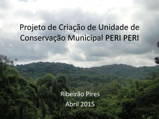 Projeto de Criação de Unidade de
Conservação Municipal PERI PERI
Ribeirão Pires
Abril 2015
 