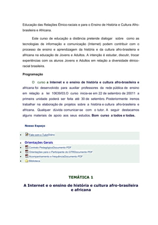 Educação das Relações Étnico-raciais e para o Ensino de História e Cultura Afro-
    brasileira e Africana.

           Este curso de educação a distância pretende dialogar sobre como as
    tecnologias de informação e comunicação (Internet) podem contribuir com o
    processo de ensino e aprendizagem da história e da cultura afro-brasileira e
    africana na educação de Jovens e Adultos. A intenção é estudar, discutir, trocar
    experiências com os alunos Jovens e Adultos em relação a diversidade étnico-
    racial brasileira.

    Programação

           O curso a Internet e o ensino de história e cultura afro-brasileira e
    africana foi desenvolvido para auxiliar professores da rede pública de ensino
    em relação a lei 10639/03.O curso inicia-se em 22 de setembro de 20011 a
    primeira unidade poderá ser feita até 30 de setembro. Posteriormente iremos
    trabalhar na elaboração de projetos sobre a história e cultura afro-brasileira e
    africana. Qualquer dúvida comunicar-se com o tutor. A seguir destacamos
    alguns materiais de apoio aos seus estudos. Bom curso a todos e todas.


     Nosso Espaço


        Fale com o TutorDiário


    Orientações Gerais
        Contrato PedagógicoDocumento PDF
        Orientações para o Participante do GTRDocumento PDF
        Acompanhamento e frequênciaDocumento PDF
        Biblioteca




                                        TEMÁTICA 1

    A Internet e o ensino de história e cultura afro-brasileira
                           e africana
 