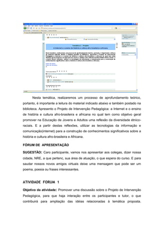 Nesta temática, realizaremos um processo de aprofundamento teórico,
portanto, é importante a leitura do material indicado abaixo e também postado na
biblioteca. Apresento o Projeto de Intervenção Pedagógica: a Internet e o ensino
de história e cultura afro-brasileira e africana no qual tem como objetivo geral
promover na Educação de Jovens e Adultos uma reflexão da diversidade étnico-
raciais. E a partir destas reflexões, utilizar as tecnologias da informação e
comunicação(internet) para a construção de conhecimentos significativos sobre a
história e cultura afro-brasileira e Africana.

FÓRUM DE APRESENTAÇÃO

SUGESTÃO: Caro participante, vamos nos apresentar aos colegas, dizer nossa
cidade, NRE, a que pertenc, sua área de atuação, o que espera do curso. E para
saudar nossos novos amigos virtuais deixe uma mensagem que pode ser um
poema, poesia ou frases interessantes.


ATIVIDADE FORUM 1

Objetivo da atividade: Promover uma discussão sobre o Projeto de Intervenção
Pedagógica, para que haja interação entre os participantes e tutor, o que
contribuirá para ampliação das idéias relacionadas à temática proposta.
 