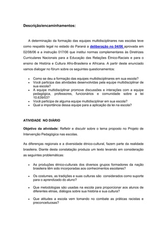Descrição/encaminhamentos:



   A determinação da formação das equipes multidisciplinares nas escolas teve
como respaldo legal no estado do Paraná a deliberação no 04/06 aprovada em
02/08/06 e a instrução 017/06 que institui normas complementares às Diretrizes
Curriculares Nacionais para a Educação das Relações Étnico-Raciais e para o
ensino de História e Cultura Afro-Brasileira e Africana. A partir deste enunciado
vamos dialogar no fórum sobre os seguintes questionamentos:

      Como se deu a formação das equipes multidisciplinares em sua escola?
      Você participa das atividades desenvolvidas pela equipe multidisciplinar de
       sua escola?
      A equipe multidisciplinar promove discussões e interações com a equipe
       pedagógica, professores, funcionários e comunidade sobre a lei
       10.639/03?
      Você participa de alguma equipe multidisciplinar em sua escola?
      Qual a importância dessa equipe para a aplicação da lei na escola?



ATIVIDADE NO DIÁRIO

Objetivo da atividade: Refletir e discutir sobre o tema proposto no Projeto de
Intervenção Pedagógica nas escolas.

As diferenças regionais e a diversidade étnico-cultural, fazem parte da realidade
brasileira. Diante desta constatação produza um texto levando em consideração
as seguintes problemáticas:

      As produções étnico-culturais dos diversos grupos formadores da nação
       brasileira têm sido incorporadas aos conhecimentos escolares?

      Os costumes, as tradições e suas culturas são considerados como suporte
       para o aprendizado do aluno?

      Que metodologias são usadas na escola para proporcionar aos alunos de
       diferentes etnias, diálogos sobre sua história e sua cultura?

      Que atitudes a escola vem tomando no combate as práticas racistas e
       preconceituosas?
 