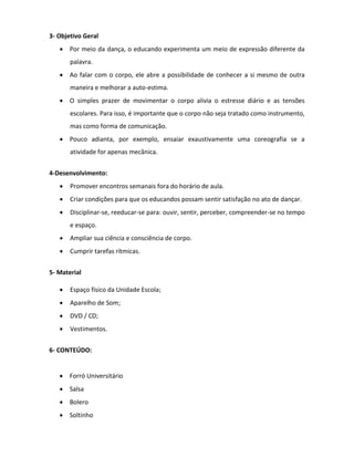 3- Objetivo Geral
    Por meio da dança, o educando experimenta um meio de expressão diferente da
       palavra.
    Ao falar com o corpo, ele abre a possibilidade de conhecer a si mesmo de outra
       maneira e melhorar a auto-estima.
    O simples prazer de movimentar o corpo alivia o estresse diário e as tensões
       escolares. Para isso, é importante que o corpo não seja tratado como instrumento,
       mas como forma de comunicação.
    Pouco adianta, por exemplo, ensaiar exaustivamente uma coreografia se a
       atividade for apenas mecânica.


4-Desenvolvimento:
      Promover encontros semanais fora do horário de aula.
      Criar condições para que os educandos possam sentir satisfação no ato de dançar.
      Disciplinar-se, reeducar-se para: ouvir, sentir, perceber, compreender-se no tempo
       e espaço.
      Ampliar sua ciência e consciência de corpo.
      Cumprir tarefas rítmicas.


5- Material

      Espaço físico da Unidade Escola;
      Aparelho de Som;
      DVD / CD;
      Vestimentos.


6- CONTEÚDO:


      Forró Universitário
      Salsa
      Bolero
      Soltinho
 