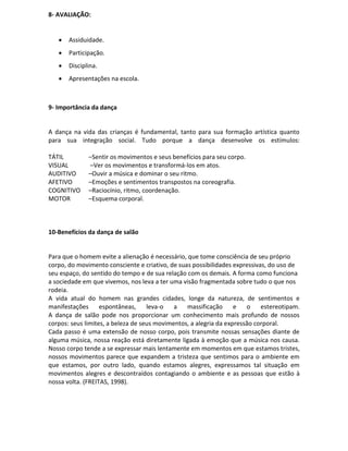 8- AVALIAÇÃO:


      Assiduidade.
      Participação.
      Disciplina.
      Apresentações na escola.



9- Importância da dança


A dança na vida das crianças é fundamental, tanto para sua formação artística quanto
para sua integração social. Tudo porque a dança desenvolve os estímulos:

TÁTIL         –Sentir os movimentos e seus benefícios para seu corpo.
VISUAL        –Ver os movimentos e transformá-los em atos.
AUDITIVO      –Ouvir a música e dominar o seu ritmo.
AFETIVO       –Emoções e sentimentos transpostos na coreografia.
COGNITIVO     –Raciocínio, ritmo, coordenação.
MOTOR         –Esquema corporal.



10-Benefícios da dança de salão


Para que o homem evite a alienação é necessário, que tome consciência de seu próprio
corpo, do movimento consciente e criativo, de suas possibilidades expressivas, do uso de
seu espaço, do sentido do tempo e de sua relação com os demais. A forma como funciona
a sociedade em que vivemos, nos leva a ter uma visão fragmentada sobre tudo o que nos
rodeia.
A vida atual do homem nas grandes cidades, longe da natureza, de sentimentos e
manifestações      espontâneas,     leva-o   a   massificação      e   o    estereotipam.
A dança de salão pode nos proporcionar um conhecimento mais profundo de nossos
corpos: seus limites, a beleza de seus movimentos, a alegria da expressão corporal.
Cada passo é uma extensão de nosso corpo, pois transmite nossas sensações diante de
alguma música, nossa reação está diretamente ligada à emoção que a música nos causa.
Nosso corpo tende a se expressar mais lentamente em momentos em que estamos tristes,
nossos movimentos parece que expandem a tristeza que sentimos para o ambiente em
que estamos, por outro lado, quando estamos alegres, expressamos tal situação em
movimentos alegres e descontraídos contagiando o ambiente e as pessoas que estão à
nossa volta. (FREITAS, 1998).
 