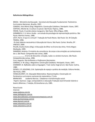 Referências Bibliográficas:


BRASIL - Ministério da Educação - Secretaria de Educação Fundamental. Parâmetros
Curriculares Nacionais. Brasília, 1997.
CANDAU, Vera Maria (Org). Magistério. Construção Cotidiana. Petrópolis: Vozes, 1997.
CERTEAU, Michel de. A cultura no plural. São Paulo: Papirus, 1986.
FREIRE, Paulo. À sombra desta mangueira. São Paulo: Olho d'Água, 1995.
GOMBRICH, E. H. Arte e Ilusão - um estudo da psicologia da representação pictórica. São
Paulo: Martins Fontes, 1986.
LÉVY, Pierre. O que é o virtual?. Tradução de Paulo Neves. São Paulo: Ed. 34 Coleção
TRANS), 1996.
 Os Sete Saberes necessários à Educação do Futuro. São Paulo: Cortez: Brasília, DF :
UNESCO, 2000.
PILLAR, Analice Dutra (Org). A Educação do Olhar no Ensino das Artes. Porto Alegre:
Mediação, 1999.
DAMÁSIO, António. O mistério da consciência: do corpo e das emoções ao conhecimento
de si. São Paulo: Companhia das Letras, 2000.
____________. O erro de Descartes: emoção, razão e o cérebro humano. São Paulo:
Companhia das Letras, 1996.
Cury, Augusto. Pais brilhantes e Professores fascinantes.
CANDAU, V. M. (Org.). Magistério: Construção Cotidiana. Petrópolis: Vozes, 1997.
CHOMSKY, N. Reflexões sobre a linguagem. Trad. Carlos Vogt (et al.). São Paulo: Cultrix,
1980.
DIENES, Z.P.;GOLDING, E.W. Exploração do espaço e prática da medição. Editora Herder,
São Paulo, 1969.
FAINGUELERNT, E.K. Educação Matemática: Representação e Construção em
Parâmetros curriculares nacionais de matemática, 2ciclo.
BRANCHER.        Leoberto Narciso. Cidadania e transformação social.
 Papert, Seymour. Logo; computadores e educação.Tradução José Armando Valente e
beatriz Bilteman, 1edição, ED.brasiliense s/a, 1985.

Nova Escola
Internet
www.epdança.com.br
www.stellaaguiar.com.br
www.dancadesalao.com/passosecompassos.com.br
www.jaumearoxasp.com.br
www.dancart.com.br
www.celsovieira.com.br
www.celsovieira.com.br
 