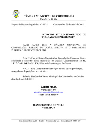 CÂMARA MUNICIPAL DE CORUMBAIBA
                      Estado de Goiás
Projeto de Decreto Legislativo nº. 00/11        Corumbaíba, 26 de Abril de 2011.



                                  “CONCEDE TÍTULO HONORÍFICO DE
                                  CIDADÃO CORUMBAIBENSE”.


         FAÇO SABER QUE A CÂMARA MUNICIPAL DE
CORUMBAÍBA, ESTADO DE GOIÁS, APROVA E O PRESIDENTE
PUBLICA O SEGUINTE DECRETO.


            Art. 1º - Fica a Câmara Municipal de Corumbaíba, Estado de Goiás,
autorizada a conceder Título Honorífico de Cidadão Corumbaibense, ao Sr.
LUIZ CARLOS DA SILVA, Diretor de Marketing da Prefeitura.

            Art. 2º - Este Decreto entrará em vigor na data de sua publicação,
revogadas as disposições em contrário.

           Sala das Sessões da Câmara Municipal de Corumbaíba, aos 26 dias
do mês de Abril de 2011.


                                 CAIRO MAIA
                                 Vereador- PR
                         vereadorcairomaia@hotmail.com
                              “Deus seja Louvado”



                       JEAN SEBASTIÃO DE PAULO
                              VEREADOR




        Rua Simon Bolívar, 58 – Centro – Corumbaíba-Go. – Fone: (0xx64) 3447-1504
 