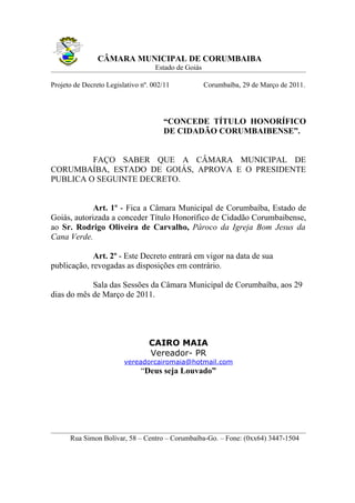 CÂMARA MUNICIPAL DE CORUMBAIBA
                                    Estado de Goiás

Projeto de Decreto Legislativo nº. 002/11             Corumbaíba, 29 de Março de 2011.




                                      “CONCEDE TÍTULO HONORÍFICO
                                      DE CIDADÃO CORUMBAIBENSE”.


         FAÇO SABER QUE A CÂMARA MUNICIPAL DE
CORUMBAÍBA, ESTADO DE GOIÁS, APROVA E O PRESIDENTE
PUBLICA O SEGUINTE DECRETO.


             Art. 1º - Fica a Câmara Municipal de Corumbaíba, Estado de
Goiás, autorizada a conceder Título Honorífico de Cidadão Corumbaibense,
ao Sr. Rodrigo Oliveira de Carvalho, Pároco da Igreja Bom Jesus da
Cana Verde.

             Art. 2º - Este Decreto entrará em vigor na data de sua
publicação, revogadas as disposições em contrário.

            Sala das Sessões da Câmara Municipal de Corumbaíba, aos 29
dias do mês de Março de 2011.




                                 CAIRO MAIA
                                 Vereador- PR
                         vereadorcairomaia@hotmail.com
                               “Deus seja Louvado”




      Rua Simon Bolívar, 58 – Centro – Corumbaíba-Go. – Fone: (0xx64) 3447-1504
 