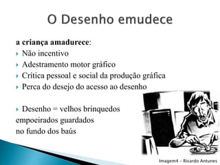 a criança amadurece:
 Não incentivo
 Adestramento motor gráfico
 Crítica pessoal e social da produção gráfica
 Perca do desejo do acesso ao desenho

Desenho = velhos brinquedos
empoeirados guardados
no fundo dos baús


Imagem4 – Ricardo Antunes

 