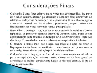 







O desenho é uma fazer criativo muita vezes não compreendido, faz parte
de o senso comum, afirmar que desenhar é dom, um fazer desprovido de
intelectualidade, coisa de criança ou de especialistas. O desenho é relegado
a um fazer manual que não envolve o pensamento, o que o torna uma
linguagem muitas vezes não desenvolvida pelas pessoas.
Basta olhar e conseguir ver, adestrar o traço através de técnicas motoras
repetitivas, ou promover desenhos através de desenhos livres, frutos de um
espontaneísmo sem critérios, é desrespeitar o desenvolvimento cognitivo
da criança. É impedir-lhe de desenvolver-se na sua plenitude intelectual.
O desenho é muito mais que a ação das mãos é a ação do olhar, é
linguagem, é uma forma de manifestar e de comunicar um pensamento; a
mais antiga forma de comunicação plástica da humanidade.
O desenho como linguagem é fruto de um conhecimento constituído a
partir de experimentações, acertos e erros, trata-se de um fazer global de
apropriação de mundo, estreitamente ligado ao processo criativo, ao ato de
ver e ao pensamento.

 