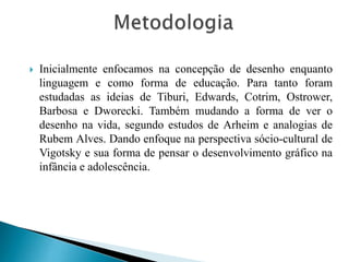 

Inicialmente enfocamos na concepção de desenho enquanto
linguagem e como forma de educação. Para tanto foram
estudadas as ideias de Tiburi, Edwards, Cotrim, Ostrower,
Barbosa e Dworecki. Também mudando a forma de ver o
desenho na vida, segundo estudos de Arheim e analogias de
Rubem Alves. Dando enfoque na perspectiva sócio-cultural de
Vigotsky e sua forma de pensar o desenvolvimento gráfico na
infância e adolescência.

 