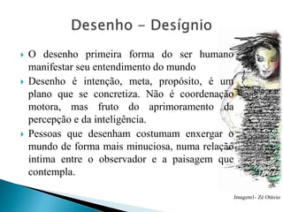 





O desenho primeira forma do ser humano
manifestar seu entendimento do mundo
Desenho é intenção, meta, propósito, é um
plano que se concretiza. Não é coordenação
motora, mas fruto do aprimoramento da
percepção e da inteligência.
Pessoas que desenham costumam enxergar o
mundo de forma mais minuciosa, numa relação
íntima entre o observador e a paisagem que
contempla.
Imagem1- Zé Otávio

 