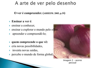 O ver é compreender. (ARHEIM. 2005, p.39)










Ensinar a ver é:
ensinar a conhecer,
ensinar a explorar o mundo pelo olhar,
apreender e compreendê-lo;

quem compreende o que vê:
cria novas possibilidades,
inventa novas saídas,
percebe o mundo de forma global;
Imagem 2 – acervo
pessoal

 