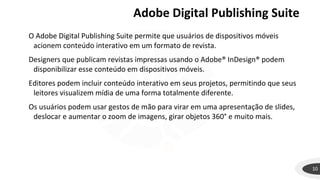 Adobe Digital Publishing Suite
10
O Adobe Digital Publishing Suite permite que usuários de dispositivos móveis
acionem conteúdo interativo em um formato de revista.
Designers que publicam revistas impressas usando o Adobe® InDesign® podem
disponibilizar esse conteúdo em dispositivos móveis.
Editores podem incluir conteúdo interativo em seus projetos, permitindo que seus
leitores visualizem mídia de uma forma totalmente diferente.
Os usuários podem usar gestos de mão para virar em uma apresentação de slides,
deslocar e aumentar o zoom de imagens, girar objetos 360° e muito mais.
 