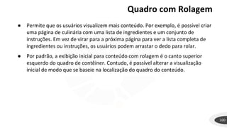 Quadro com Rolagem
100
● Permite que os usuários visualizem mais conteúdo. Por exemplo, é possível criar
uma página de culinária com uma lista de ingredientes e um conjunto de
instruções. Em vez de virar para a próxima página para ver a lista completa de
ingredientes ou instruções, os usuários podem arrastar o dedo para rolar.
● Por padrão, a exibição inicial para conteúdo com rolagem é o canto superior
esquerdo do quadro de contêiner. Contudo, é possível alterar a visualização
inicial de modo que se baseie na localização do quadro do conteúdo.
 
