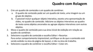 Quadro com Rolagem
101
1. Crie um quadro de conteúdo e um quadro de contêiner.
a. O quadro de conteúdo pode ser um quadro de texto, uma imagem ou um
grupo de objetos.
b. É possível incluir qualquer objeto interativo, exceto uma apresentação de
slides, no quadro de conteúdo. Adicione os objetos interativos ao quadro
de texto como objetos ancorados ou agrupe objetos interativos com outros
objetos.
2. Mova o quadro de conteúdo para sua área inicial de exibição em relação ao
quadro do contêiner.
3. Selecione o quadro de conteúdo e escolha Editar > Recortar.
Para evitar comportamento imprevisível, certifique-se de que o conteúdo está
sendo exibido na área da página de layout, e não na área de trabalho.
4. Selecione o quadro de contêiner e escolha Editar > Colar em.
 